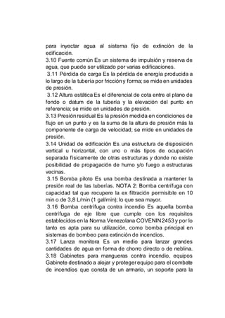 para inyectar agua al sistema fijo de extinción de la
edificación.
3.10 Fuente común Es un sistema de impulsión y reserva de
agua, que puede ser utilizado por varias edificaciones.
3.11 Pérdida de carga Es la pérdida de energía producida a
lo largo de la tubería por friccióny forma; se mide en unidades
de presión.
3.12 Altura estática Es el diferencial de cota entre el plano de
fondo o datum de la tubería y la elevación del punto en
referencia; se mide en unidades de presión.
3.13 Presiónresidual Es la presión medida en condiciones de
flujo en un punto y es la suma de la altura de presión más la
componente de carga de velocidad; se mide en unidades de
presión.
3.14 Unidad de edificación Es una estructura de disposición
vertical u horizontal, con uno o más tipos de ocupación
separada físicamente de otras estructuras y donde no existe
posibilidad de propagación de humo y/o fuego a estructuras
vecinas.
3.15 Bomba piloto Es una bomba destinada a mantener la
presión real de las tuberías. NOTA 2: Bomba centrífuga con
capacidad tal que recupere la ex filtración permisible en 10
min o de 3,8 L/min (1 gal/min); lo que sea mayor.
3.16 Bomba centrífuga contra incendio Es aquella bomba
centrífuga de eje libre que cumple con los requisitos
establecidos en la Norma Venezolana COVENIN2453 y por lo
tanto es apta para su utilización, como bomba principal en
sistemas de bombeo para extinción de incendios.
3.17 Lanza monitora Es un medio para lanzar grandes
cantidades de agua en forma de chorro directo o de neblina.
3.18 Gabinetes para mangueras contra incendio, equipos
Gabinete destinado a alojar y protegerequipo para el combate
de incendios que consta de un armario, un soporte para la
 