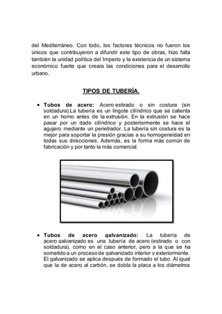 del Mediterráneo. Con todo, los factores técnicos no fueron los
únicos que contribuyeron a difundir este tipo de obras, hizo falta
también la unidad política del Imperio y la existencia de un sistema
económico fuerte que creara las condiciones para el desarrollo
urbano.
TIPOS DE TUBERÍA.
 Tubos de acero: Acero estirado o sin costura (sin
soldadura).La tubería es un lingote cilíndrico que se calienta
en un horno antes de la extrusión. En la extrusión se hace
pasar por un dado cilíndrico y posteriormente se hace el
agujero mediante un penetrador. La tubería sin costura es la
mejor para soportar la presión gracias a su homogeneidad en
todas sus direcciones. Además, es la forma más común de
fabricación y por tanto la más comercial.
 Tubos de acero galvanizado: La tubería de
acero galvanizado es una tubería de acero (estirado o con
soldadura), como en el caso anterior, pero a la que se ha
sometido a un procesode galvanizado interior y exteriormente.
El galvanizado se aplica después de formado el tubo. Al igual
que la de acero al carbón, se dobla la placa a los diámetros
 