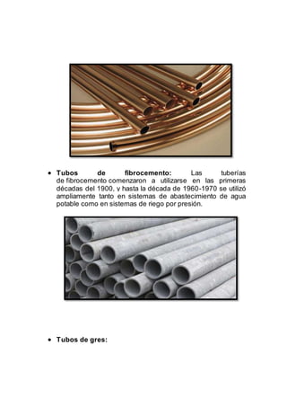  Tubos de fibrocemento: Las tuberías
de fibrocemento comenzaron a utilizarse en las primeras
décadas del 1900, y hasta la década de 1960-1970 se utilizó
ampliamente tanto en sistemas de abastecimiento de agua
potable como en sistemas de riego por presión.
 Tubos de gres:
 