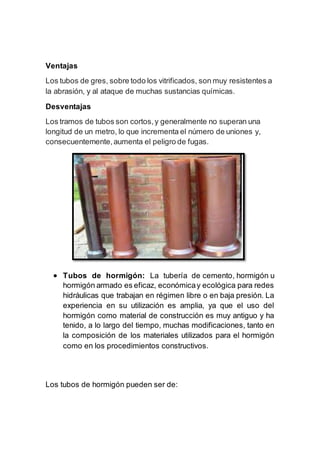 Ventajas
Los tubos de gres, sobre todo los vitrificados, son muy resistentes a
la abrasión, y al ataque de muchas sustancias químicas.
Desventajas
Los tramos de tubos son cortos,y generalmente no superan una
longitud de un metro, lo que incrementa el número de uniones y,
consecuentemente,aumenta el peligro de fugas.
 Tubos de hormigón: La tubería de cemento, hormigón u
hormigón armado es eficaz, económicay ecológica para redes
hidráulicas que trabajan en régimen libre o en baja presión. La
experiencia en su utilización es amplia, ya que el uso del
hormigón como material de construcción es muy antiguo y ha
tenido, a lo largo del tiempo, muchas modificaciones, tanto en
la composición de los materiales utilizados para el hormigón
como en los procedimientos constructivos.
Los tubos de hormigón pueden ser de:
 
