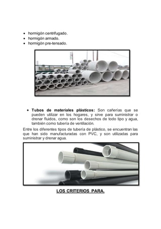  hormigón centrifugado.
 hormigón armado.
 hormigón pre-tensado.
 Tubos de materiales plásticos: Son cañerías que se
pueden utilizar en los hogares, y sirve para suministrar o
drenar fluidos, como son los desechos de todo tipo y agua,
también como tubería de ventilación.
Entre los diferentes tipos de tubería de plástico, se encuentran las
que han sido manufacturadas con PVC, y son utilizadas para
suministrar y drenar agua.
LOS CRITERIOS PARA.
 