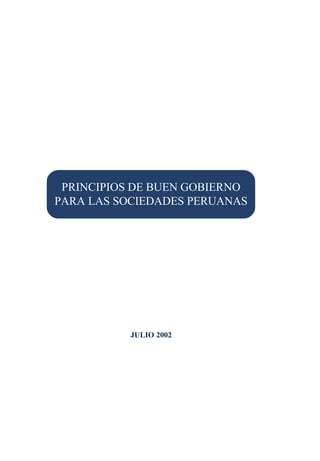 Principios de Buen Gobierno
                        para las Sociedades Peruanas




 PRINCIPIOS DE BUEN GOBIERNO
PARA LAS SOCIEDADES PERUANAS




           JULIO 2002




                                                       1
 