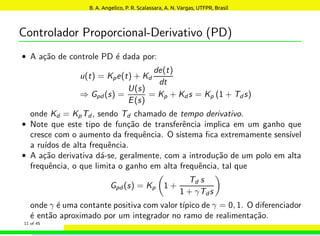 Controlador Proporcional-Derivativo (PD)
• A ação de controle PD é dada por:
u(t) = Kpe(t) + Kd
de(t)
dt
⇒ Gpd (s) =
U(s)
E(s)
= Kp + Kd s = Kp (1 + Td s)
onde Kd = KpTd, sendo Td chamado de tempo derivativo.
• Note que este tipo de função de transferência implica em um ganho que
cresce com o aumento da frequência. O sistema fica extremamente sensı́vel
a ruı́dos de alta frequência.
• A ação derivativa dá-se, geralmente, com a introdução de um polo em alta
frequência, o que limita o ganho em alta frequência, tal que
Gpd (s) = Kp

1 +
Td s
1 + γTds

onde γ é uma contante positiva com valor tı́pico de γ = 0, 1. O diferenciador
é então aproximado por um integrador no ramo de realimentação.
11 of 45
B. A. Angelico, P. R. Scalassara, A. N. Vargas, UTFPR, Brasil
 