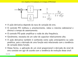 • A ação derivativa depende da taxa de variação do erro.
• O controle PD melhora o amortecimento, reduz o máximo sobressinal e
diminui o tempo de assentamento.
• O controle PD pode amplificar o ruı́do de alta frequência.
• Geralmente, necessita de um valor de capacitor relativamente alto.
• A ação derivativa também é conhecida como ação antecipatória ou ação
preditiva, pois a derivada de uma função está relacionada com a tendência
de variação desta função.
• Dessa forma, a aplicação de um sinal proporcional à derivada do sinal de
erro consiste em agir de acordo com a tendência de evolução desse sinal.
12 of 45
B. A. Angelico, P. R. Scalassara, A. N. Vargas, UTFPR, Brasil
 