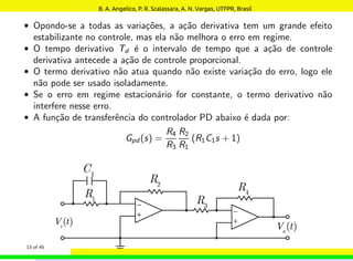 • Opondo-se a todas as variações, a ação derivativa tem um grande efeito
estabilizante no controle, mas ela não melhora o erro em regime.
• O tempo derivativo Td é o intervalo de tempo que a ação de controle
derivativa antecede a ação de controle proporcional.
• O termo derivativo não atua quando não existe variação do erro, logo ele
não pode ser usado isoladamente.
• Se o erro em regime estacionário for constante, o termo derivativo não
interfere nesse erro.
• A função de transferência do controlador PD abaixo é dada por:
Gpd (s) =
R4
R3
R2
R1
(R1C1s + 1)
13 of 45
B. A. Angelico, P. R. Scalassara, A. N. Vargas, UTFPR, Brasil
 