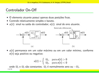 Controlador On-Off
• O elemento atuante possui apenas duas posições fixas.
• Controle relativamente simples e barato.
• u(t): sinal na saı́da do controlador; e(t): sinal de erro atuante.
• u(t) permanece em um valor máximo ou em um valor mı́nimo, conforme
e(t) seja positivo ou negativo:
u(t) =

U1, para e(t)  0
U2, para e(t)  0
onde U1 e U2 são constantes. U2 é normalmente zero ou −U1.
2 of 45
B. A. Angelico, P. R. Scalassara, A. N. Vargas, UTFPR, Brasil
 