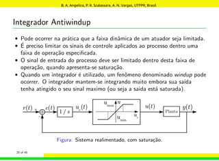Integrador Antiwindup
• Pode ocorrer na prática que a faixa dinâmica de um atuador seja limitada.
• É preciso limitar os sinais de controle aplicados ao processo dentro uma
faixa de operação especificada.
• O sinal de entrada do processo deve ser limitado dentro desta faixa de
operação, quando apresenta-se saturação.
• Quando um integrador é utilizado, um fenômeno denominado windup pode
ocorrer. O integrador mantem-se integrando muito embora sua saı́da
tenha atingido o seu sinal maximo (ou seja a saida está saturada).
Figura: Sistema realimentado, com saturação.
20 of 45
B. A. Angelico, P. R. Scalassara, A. N. Vargas, UTFPR, Brasil
 