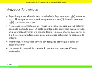 Integrador Antiwindup
• Suponha que um elevado sinal de referência faça com que uc(t) sature em
umax. O integrador continuará integrando o erro e(t), fazendo com que
uc(t) continue crescendo.
• Nesse caso, o aumento em uc(t) não influencia em nada pois já estamos
operando no limite umax. A saı́da do integrador pode ficar muito elevada,
se a saturação demorar um perı́odo longo. Como a integral do erro vai de
0 a t, o erro acumulado pode gerar um grande sobresinal na resposta do
sistema.
• Idealmente, o integrador deveria ser desligado assim que a saı́da do
atuador saturar.
• Uma solução possı́vel de controle PI neste caso chama-se PI com
antiwindup.
21 of 45
B. A. Angelico, P. R. Scalassara, A. N. Vargas, UTFPR, Brasil
 