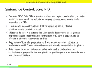Sintonia de Controladores PID
• Por que PID? Pois PID apresenta muitas vantagens. Além disso, a maior
parte dos controladores industriais empregam esquemas de controle
baseados em PID.
• Usualmente, os controladores PID na indústria são ajustados
empiricamente (tentativa-erro).
• Métodos de sintonia automática vêm sendo desenvolvidas e algumas
implementações industriais de controlador PID têm a capacidade de
efetuar a sintonia automática on-line.
• Regras empı́ricas são propostas na literatura e permitem ajustar os
parâmetros do PID sem conhecimento do modelo matemático da planta.
• Tais regras fornecem estimativas dos valores dos parâmetros do
controlador e proporcionam um ponto de partida para uma sintonia mais
fina, caso necessária.
24 of 45
B. A. Angelico, P. R. Scalassara, A. N. Vargas, UTFPR, Brasil
 