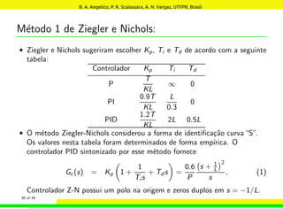 Método 1 de Ziegler e Nichols:
• Ziegler e Nichols sugeriram escolher Kp, Ti e Td de acordo com a seguinte
tabela:
Controlador Kp Ti Td
P
T
KL
∞ 0
PI
0.9T
KL
L
0.3
0
PID
1.2T
KL
2L 0.5L
• O método Ziegler-Nichols considerou a forma de identificação curva“S”.
Os valores nesta tabela foram determinados de forma empı́rica. O
controlador PID sintonizado por esse método fornece
Gc(s) = Kp

1 +
1
Ti s
+ Td s

=
0.6
P
s + 1
L
2
s
, (1)
Controlador Z-N possui um polo na origem e zeros duplos em s = −1/L.
30 of 45
B. A. Angelico, P. R. Scalassara, A. N. Vargas, UTFPR, Brasil
 