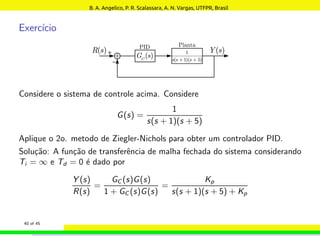 Exercı́cio
Considere o sistema de controle acima. Considere
G(s) =
1
s(s + 1)(s + 5)
Aplique o 2o. metodo de Ziegler-Nichols para obter um controlador PID.
Solução: A função de transferência de malha fechada do sistema considerando
Ti = ∞ e Td = 0 é dado por
Y (s)
R(s)
=
GC (s)G(s)
1 + GC (s)G(s)
=
Kp
s(s + 1)(s + 5) + Kp
40 of 45
B. A. Angelico, P. R. Scalassara, A. N. Vargas, UTFPR, Brasil
 