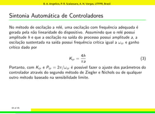 Sintonia Automática de Controladores
No método de oscilação a relé, uma oscilação com frequência adequada é
gerada pela não linearidade do dispositivo. Assumindo que o relé possui
amplitude h e que a oscilação na saı́da do processo possui amplitude a, a
oscilação sustentada na saı́da possui frequência crı́tica igual a ωcr e ganho
crı́tico dado por
Kcr =
4h
πa
(3)
Portanto, com Kcr e Pcr = 2π/ωcr é possı́vel fazer o ajuste dos parâmetros do
controlador através do segundo método de Ziegler e Nichols ou de qualquer
outro método baseado na sensibilidade limite.
44 of 45
B. A. Angelico, P. R. Scalassara, A. N. Vargas, UTFPR, Brasil
 