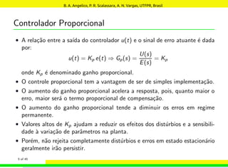 Controlador Proporcional
• A relação entre a saı́da do controlador u(t) e o sinal de erro atuante é dada
por:
u(t) = Kp e(t) ⇒ Gp(s) =
U(s)
E(s)
= Kp
onde Kp é denominado ganho proporcional.
• O controle proporcional tem a vantagem de ser de simples implementação.
• O aumento do ganho proporcional acelera a resposta, pois, quanto maior o
erro, maior será o termo proporcional de compensação.
• O aumento do ganho proporcional tende a diminuir os erros em regime
permanente.
• Valores altos de Kp ajudam a reduzir os efeitos dos distúrbios e a sensibili-
dade à variação de parâmetros na planta.
• Porém, não rejeita completamente distúrbios e erros em estado estacionário
geralmente irão persistir.
5 of 45
B. A. Angelico, P. R. Scalassara, A. N. Vargas, UTFPR, Brasil
 