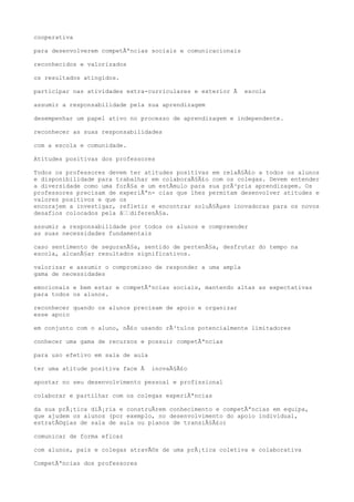 cooperativa
para desenvolverem competÃªncias sociais e comunicacionais
reconhecidos e valorizados
os resultados atingidos.
participar nas atividades extra-curriculares e exterior Ã escola
assumir a responsabilidade pela sua aprendizagem
desempenhar um papel ativo no processo de aprendizagem e independente.
reconhecer as suas responsabilidades
com a escola e comunidade.
Atitudes positivas dos professores
Todos os professores devem ter atitudes positivas em relaÃ§Ã£o a todos os alunos
e disponibilidade para trabalhar em colaboraÃ§Ã£o com os colegas. Devem entender
a diversidade como uma forÃ§a e um estÃmulo para sua prÃ³pria aprendizagem. Os
professores precisam de experiÃªn- cias que lhes permitam desenvolver atitudes e
valores positivos e que os
encorajem a investigar, refletir e encontrar soluÃ§Ãµes inovadoras para os novos
desafios colocados pela â€€diferenÃ§a.
assumir a responsabilidade por todos os alunos e compreender
as suas necessidades fundamentais
caso sentimento de seguranÃ§a, sentido de pertenÃ§a, desfrutar do tempo na
escola, alcanÃ§ar resultados significativos.
valorizar e assumir o compromisso de responder a uma ampla
gama de necessidades
emocionais e bem estar e competÃªncias sociais, mantendo altas as expectativas
para todos os alunos.
reconhecer quando os alunos precisam de apoio e organizar
esse apoio
em conjunto com o aluno, nÃ£o usando rÃ³tulos potencialmente limitadores
conhecer uma gama de recursos e possuir competÃªncias
para uso efetivo em sala de aula
ter uma atitude positiva face Ã inovaÃ§Ã£o
apostar no seu desenvolvimento pessoal e profissional
colaborar e partilhar com os colegas experiÃªncias
da sua prÃ¡tica diÃ¡ria e construÃrem conhecimento e competÃªncias em equipa,
que ajudem os alunos (por exemplo, no desenvolvimento do apoio individual,
estratÃ©gias de sala de aula ou planos de transiÃ§Ã£o)
comunicar de forma eficaz
com alunos, pais e colegas atravÃ©s de uma prÃ¡tica coletiva e colaborativa
CompetÃªncias dos professores
 