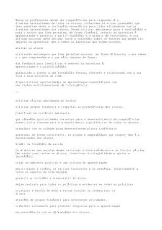 Todos os professores devem ter competÃªncias para responder Ã s
diversas necessidades de todos os alunos, conhecimentos e com- preensÃ£o que
lhes permitam obter a confianÃ§a necessÃ¡ria para lidar eficazmente com as
diversas necessidades dos alunos. Devem utilizar abordagens para a avaliaÃ§Ã£o e
para o ensino que lhes permitam, de forma flexÃvel, reduzir as barreiras Ã
aprendizagem e permitir a parti- cipaÃ§Ã£o e o atingir de resultados. A sua
atitude racional deve incidir sobre a reflexÃ£o sobre os fatores que podem ter
impacto na aprendiza- gem e sobre as barreiras que podem ocorrer.
avaliar os alunos
utilizando abordagens que lhes permitam mostrar, de forma diferente, o que sabem
e o que compreendem e o que sÃ£o capazes de fazer.
dar feedback para identificar e remover as barreiras Ã
aprendizagem e a planificaÃ§Ã£o
garantindo o acesso a uma formaÃ§Ã£o futura, coerente e relacionada com a sua
vida e seus projetos de vida.
disponibilizar oportunidades de aprendizagem consentÃ¢neas com
uma visÃ£o multidimensional da inteligÃªncia
..
utilizar vÃ¡rias abordagens no ensino
utilizar grupos flexÃveis e respeitar as preferÃªncias dos alunos.
planificar um currÃculo relevante
que ofereÃ§a oportunidades coerentes para o desenvolvimento de competÃªncias
essenciais e transversais e o envolvimento significativo de todos os alunos.
trabalhar com os colegas para desenvolverem planos individuais
garantam, de forma consistente, as ajudas e adaptaÃ§Ãµes que respon- dam Ã s
necessidades dos alunos.
VisÃ£o da DireÃ§Ã£o da escola
Os diretores das escolas devem valorizar a diversidade entre os funcio- nÃ¡rios,
bem assim como, entre os alunos, incentivar a colegialidade e apoiar a
inovaÃ§Ã£o.
criar um ambiente positivo e uma cultura de aprendizagem
explicitando a visÃ£o, os valores inclusivos e as crenÃ§as, relativamente a
todos os aspetos da vida escolar
garantir a inclusÃ£o e o bem-estar do aluno
sejam centrais para todas as polÃticas e evidentes em todas as prÃ¡ticas
organizar a escola de modo a evitar rotular ou categorizar os
alunos
atravÃ©s de grupos flexÃveis para diferentes atividades.
trabalhar ativamente para promover respostas para a aprendizagem
em consonÃ¢ncia com as diferenÃ§as dos alunos.
 