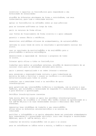 incentivar e capacitar os funcionÃ¡rios para responderem a uma
diversidade de necessidades
atravÃ©s de diferentes abordagens de forma a contribuÃrem, com seus
conhecimentos, para toda a comunidade escolar.
apoiar os funcionÃ¡rios na reflexÃ£o sobre as suas prÃ¡ticas
para se tornarem autÃ³nomos ao longo da vida.
gerir os recursos de forma eficaz
usar fontes de financiamento de forma criativa e o apoio adequado
garantir o acesso fÃsico a edifÃcios.
desenvolver avaliaÃ§Ãµes eficazes de acompanhamento, de autoavaliaÃ§Ã£o
centrada no aluno tendo em conta os resultados e aproveitamento escolar dos
alunos.
usar os resultados da monitorizaÃ§Ã£o e da avaliaÃ§Ã£o para a
planificaÃ§Ã£o e melhoria estratÃ©gica
desenvolvendo a capacidade de melhorar o progresso de todos
os alunos.
fornecer apoio eficaz a todos os funcionÃ¡rios
trabalhar para mediar as pressÃµes externas, atravÃ©s do desenvolvimento de um
racional claro para as abordagens adotadas pela escola.
gerir o pessoal especializado e as redes internas e externas
para assumirem a responsabilidade conjunta e para trabalharem em
parceria de modo a facilitar o acesso ao currÃculo e a atividades
extra-curriculares para todos os alunos
trabalhar com a comunidade local e os serviÃ§os de apoio
interdisciplinar
para garantirem uma intervenÃ§Ã£o holÃstica e coordenada, com os alunos e suas
famÃlias, que reconheÃ§a a necessidade de responder Ã s necessidades mais amplas
e para melhorar a aprendizagem.
ServiÃ§os Interdiciplinares coerentes
Cada escola deve ter acesso ao apoio dos serviÃ§os interdisciplinares
da comunidade. As crianÃ§as e os jovens nÃ£o terÃ£o sucesso na aprendizagem se a
sua saÃºde bÃ¡sica e as suas necessidades sociais e emocionais nÃ£o forem
atendidas.
demonstrar boas relaÃ§Ãµes de trabalho e uma comunicaÃ§Ã£o
eficaz entre os diferentes setores/serviÃ§os e as escolas da
comunidade
partilhar a informaÃ§Ã£o e os apoios adequados devem ser prestados atempadamente
para responderem Ã s necessidades adicionais (tais como terapias e necessidades
mÃ©dicas, apoio Ã saÃºde mental, etc.;
trabalhar em estreita colaboraÃ§Ã£o com os pais e os alunos
para se reforÃ§arem os laÃ§os entre a escola, a famÃlia e equipa inter
 