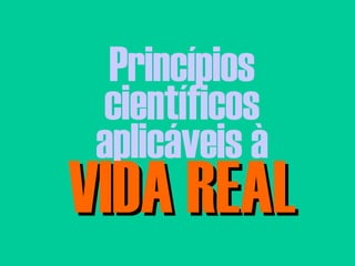 Princípios científicos aplicáveis à VIDA REAL 