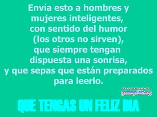 Envía esto a hombres y mujeres inteligentes,  con sentido del humor (los otros no sirven), que siempre tengan  dispuesta una sonrisa, y que sepas que están preparados para leerlo. QUE TENGAS UN FELIZ DIA 