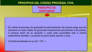 PRINCIPIOS DEL CODIGO PROCESAL CIVIL
PRINCIPIO DE
GRATUIDAD
• En mérito al principio de gratuidad la administración de justicia exige que los
procesos no sean objeto de gravosas imposiciones pecuniarias a las partes,
ni porque razón de su duración y costo sean accesibles solo a ciertos
estamentos sociales. La justicia es para todos pobres y ricos.
• Constitucionalizado en su Art. 178 - I
 