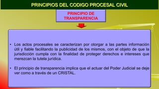 PRINCIPIOS DEL CODIGO PROCESAL CIVIL
PRINCIPIO DE
TRANSPARENCIA
• Los actos procesales se caracterizan por otorgar a las partes información
útil y fiable facilitando la publicidad de los mismos, con el objeto de que la
jurisdicción cumpla con la finalidad de proteger derechos e intereses que
merezcan la tutela jurídica.
• El principio de transparencia implica que el actuar del Poder Judicial se deje
ver como a través de un CRISTAL.
 