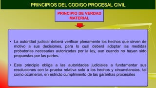 PRINCIPIOS DEL CODIGO PROCESAL CIVIL
PRINCIPIO DE VERDAD
MATERIAL
• La autoridad judicial deberá verificar plenamente los hechos que sirven de
motivo a sus decisiones, para lo cual deberá adoptar las medidas
probatorias necesarias autorizadas por la ley, aun cuando no hayan sido
propuestas por las partes.
• Este principio obliga a las autoridades judiciales a fundamentar sus
resoluciones con la prueba relativa solo a los hechos y circunstancias, tal
como ocurrieron, en estricto cumplimiento de las garantías procesales
 