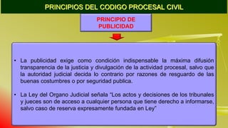 PRINCIPIOS DEL CODIGO PROCESAL CIVIL
PRINCIPIO DE
PUBLICIDAD
• La publicidad exige como condición indispensable la máxima difusión
transparencia de la justicia y divulgación de la actividad procesal, salvo que
la autoridad judicial decida lo contrario por razones de resguardo de las
buenas costumbres o por seguridad publica.
• La Ley del Organo Judicial señala “Los actos y decisiones de los tribunales
y jueces son de acceso a cualquier persona que tiene derecho a informarse,
salvo caso de reserva expresamente fundada en Ley”
 
