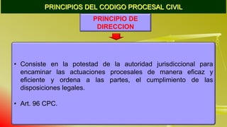 PRINCIPIOS DEL CODIGO PROCESAL CIVIL
PRINCIPIO DE
DIRECCION
• Consiste en la potestad de la autoridad jurisdiccional para
encaminar las actuaciones procesales de manera eficaz y
eficiente y ordena a las partes, el cumplimiento de las
disposiciones legales.
• Art. 96 CPC.
 