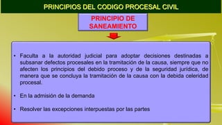 PRINCIPIOS DEL CODIGO PROCESAL CIVIL
PRINCIPIO DE
SANEAMIENTO
• Faculta a la autoridad judicial para adoptar decisiones destinadas a
subsanar defectos procesales en la tramitación de la causa, siempre que no
afecten los principios del debido proceso y de la seguridad jurídica, de
manera que se concluya la tramitación de la causa con la debida celeridad
procesal.
• En la admisión de la demanda
• Resolver las excepciones interpuestas por las partes
 