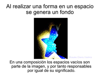 Al realizar una forma en un espacio se genera un fondo En una composición los espacios vacíos son parte de la imagen, y por tanto responsables por igual de su significado. Rosalie Orens Viedma 