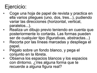 Ejercicio: Coge una hoja de papel de revista y practica en ella varios pliegues (uno, dos, tres...), pudiendo variar las direcciones (horizontal, vertical, paralelos...). Realiza un dibujo previo teniendo en cuenta que posteriormente lo cortarás. Las formas pueden ser de cualquier tipo (figurativas, abstractas...) Recorta por las líneas marcadas y despliega el papel.  Pégalo sobre un fondo blanco, y pega el conjunto en la libreta. Observa los espacios blancos y los espacios con dintorno. ¿Ves alguna forma que te recuerde a alguna figura real? 