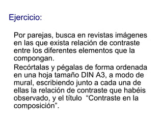 Ejercicio: Por parejas, busca en revistas imágenes  en las que exista relación de contraste  entre los diferentes elementos que la  compongan. Recórtalas y pégalas de forma ordenada  en una hoja tamaño DIN A3, a modo de  mural, escribiendo junto a cada una de  ellas la relación de contraste que habéis  observado, y el título  “Contraste en la  composición”. 