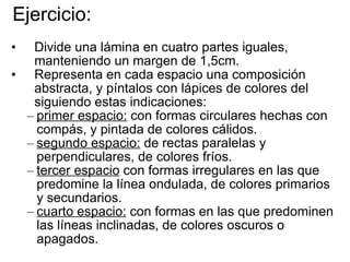 Ejercicio: Divide una lámina en cuatro partes iguales, manteniendo un margen de 1,5cm. Representa en cada espacio una composición abstracta, y píntalos con lápices de colores del siguiendo estas indicaciones: primer espacio:  con formas circulares hechas con compás, y pintada de colores cálidos. segundo espacio:  de rectas paralelas y perpendiculares, de colores fríos. tercer espacio  con formas irregulares en las que predomine la línea ondulada, de colores primarios y secundarios. cuarto espacio:  con formas en las que predominen las líneas inclinadas, de colores oscuros o apagados. 