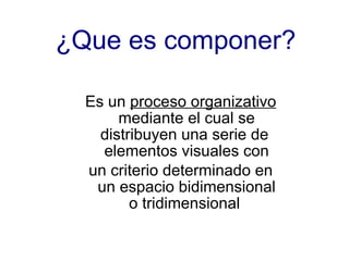 ¿Que es componer? Es un  proceso organizativo  mediante el cual se distribuyen una serie de  elementos visuales con un criterio determinado en un espacio bidimensional o tridimensional  