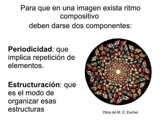 Periodicidad : que implica repetición de elementos. Estructuración : que es el modo de organizar esas estructuras  Para que en una imagen exista ritmo compositivo  deben darse dos componentes: Obra de M. C. Escher 