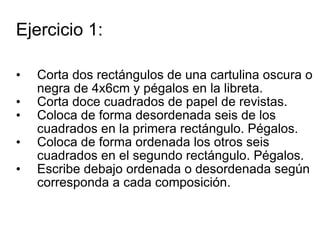 Ejercicio 1: Corta dos rectángulos de una cartulina oscura o negra de 4x6cm y pégalos en la libreta.  Corta doce cuadrados de papel de revistas. Coloca de forma desordenada seis de los cuadrados en la primera rectángulo. Pégalos. Coloca de forma ordenada los otros seis cuadrados en el segundo rectángulo. Pégalos. Escribe debajo ordenada o desordenada según corresponda a cada composición. 