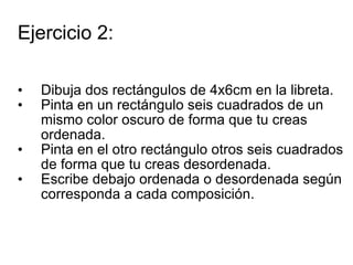 Ejercicio 2: Dibuja dos rectángulos de 4x6cm en la libreta.  Pinta en un rectángulo seis cuadrados de un mismo color oscuro de forma que tu creas ordenada. Pinta en el otro rectángulo otros seis cuadrados de forma que tu creas desordenada. Escribe debajo ordenada o desordenada según corresponda a cada composición. 