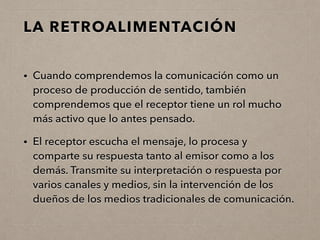 LA RETROALIMENTACIÓN
• Cuando comprendemos la comunicación como un
proceso de producción de sentido, también
comprendemos que el receptor tiene un rol mucho
más activo que lo antes pensado.
• El receptor escucha el mensaje, lo procesa y
comparte su respuesta tanto al emisor como a los
demás. Transmite su interpretación o respuesta por
varios canales y medios, sin la intervención de los
dueños de los medios tradicionales de comunicación.
 