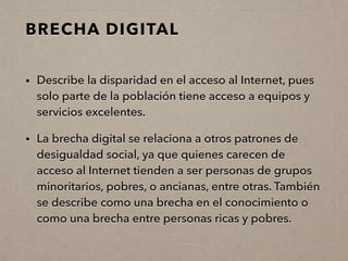 BRECHA DIGITAL
• Describe la disparidad en el acceso al Internet, pues
solo parte de la población tiene acceso a equipos y
servicios excelentes.
• La brecha digital se relaciona a otros patrones de
desigualdad social, ya que quienes carecen de
acceso al Internet tienden a ser personas de grupos
minoritarios, pobres, o ancianas, entre otras. También
se describe como una brecha en el conocimiento o
como una brecha entre personas ricas y pobres.
 