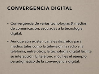CONVERGENCIA DIGITAL
• Convergencia de varias tecnologías & medios
de comunicación, asociadas a la tecnología
digital.
• Aunque aún existen canales discretos para
medios tales como la televisión, la radio y la
telefonía, entre otros, la tecnología digital facilita
su interacción. El teléfono móvil es el ejemplo
paradigmático de la convergencia digital.
 