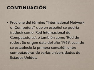 CONTINUACIÓN
• Proviene del término “International Network
of Computers”, que en español se podría
traducir como ‘Red Internacional de
Computadoras’, o también como ‘Red de
redes’. Su origen data del año 1969, cuando
se estableció la primera conexión entre
computadoras de varias universidades de
Estados Unidos.
 
