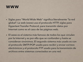 WWW
• Siglas para “World Wide Web” signiﬁca literalmente “la red
global”. La web (www) usa el protocolo HTTP, siglas para
Hypertext Transfer Protocol, para transmitir datos por
Internet como es el caso de las páginas web.
• El www es el sistema más famoso de todos los que circulan
por la Internet y es por ello que se confunden y hasta se
consideran sinónimos. El segundo sistema más usado es con
el protocolo SMTP/POP usado para recibir y enviar correos
electrónicos y el protocolo FTP usado para la transmisión de
archivos entre sistemas conectados en una red.
 