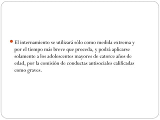 El internamiento se utilizará sólo como medida extrema y 
por el tiempo más breve que proceda, y podrá aplicarse 
solamente a los adolescentes mayores de catorce años de 
edad, por la comisión de conductas antisociales calificadas 
como graves. 
 