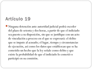 Artículo 19 
Ninguna detención ante autoridad judicial podrá exceder 
del plazo de setenta y dos horas, a partir de que el indiciado 
sea puesto a su disposición, sin que se justifique con un acto 
de vinculación a proceso en el que se expresará: el delito 
que se impute al acusado; el lugar, tiempo y circunstancias 
de ejecución, así como los datos que establezcan que se ha 
cometido un hecho que la ley señale como delito y que 
existe la probabilidad de que el indiciado lo cometió o 
participó en su comisión. 
 
