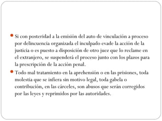 Si con posteridad a la emisión del auto de vinculación a proceso 
por delincuencia organizada el inculpado evade la acción de la 
justicia o es puesto a disposición de otro juez que lo reclame en 
el extranjero, se suspenderá el proceso junto con los plazos para 
la prescripción de la acción penal. 
Todo mal tratamiento en la aprehensión o en las prisiones, toda 
molestia que se infiera sin motivo legal, toda gabela o 
contribución, en las cárceles, son abusos que serán corregidos 
por las leyes y reprimidos por las autoridades. 
 