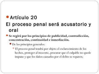 Artículo 20 
El proceso penal será acusatorio y 
oral 
Se regirá por los principios de publicidad, contradicción, 
concentración, continuidad e inmediación. 
De los principios generales: 
El proceso penal tendrá por objeto el esclarecimiento de los 
hechos, proteger al inocente, procurar que el culpable no quede 
impune y que los daños causados por el delito se reparen; 
 