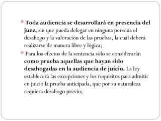 Toda audiencia se desarrollará en presencia del 
juez, sin que pueda delegar en ninguna persona el 
desahogo y la valoración de las pruebas, la cual deberá 
realizarse de manera libre y lógica; 
Para los efectos de la sentencia sólo se considerarán 
como prueba aquellas que hayan sido 
desahogadas en la audiencia de juicio. La ley 
establecerá las excepciones y los requisitos para admitir 
en juicio la prueba anticipada, que por su naturaleza 
requiera desahogo previo; 
 