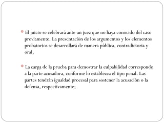 El juicio se celebrará ante un juez que no haya conocido del caso 
previamente. La presentación de los argumentos y los elementos 
probatorios se desarrollará de manera pública, contradictoria y 
oral; 
La carga de la prueba para demostrar la culpabilidad corresponde 
a la parte acusadora, conforme lo establezca el tipo penal. Las 
partes tendrán igualdad procesal para sostener la acusación o la 
defensa, respectivamente; 
 