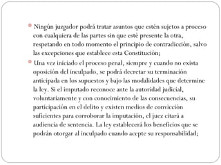 Ningún juzgador podrá tratar asuntos que estén sujetos a proceso 
con cualquiera de las partes sin que esté presente la otra, 
respetando en todo momento el principio de contradicción, salvo 
las excepciones que establece esta Constitución; 
Una vez iniciado el proceso penal, siempre y cuando no exista 
oposición del inculpado, se podrá decretar su terminación 
anticipada en los supuestos y bajo las modalidades que determine 
la ley. Si el imputado reconoce ante la autoridad judicial, 
voluntariamente y con conocimiento de las consecuencias, su 
participación en el delito y existen medios de convicción 
suficientes para corroborar la imputación, el juez citará a 
audiencia de sentencia. La ley establecerá los beneficios que se 
podrán otorgar al inculpado cuando acepte su responsabilidad; 
 