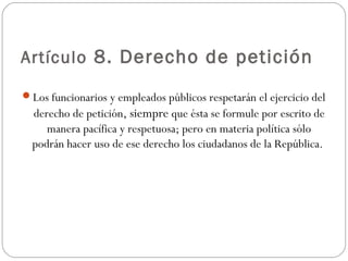 Artículo 8. Derecho de petición 
Los funcionarios y empleados públicos respetarán el ejercicio del 
derecho de petición, siempre que ésta se formule por escrito de 
manera pacífica y respetuosa; pero en materia política sólo 
podrán hacer uso de ese derecho los ciudadanos de la República. 
 