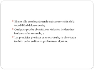 El juez sólo condenará cuando exista convicción de la 
culpabilidad del procesado; 
Cualquier prueba obtenida con violación de derechos 
fundamentales será nula, y 
Los principios previstos en este artículo, se observarán 
también en las audiencias preliminares al juicio. 
 